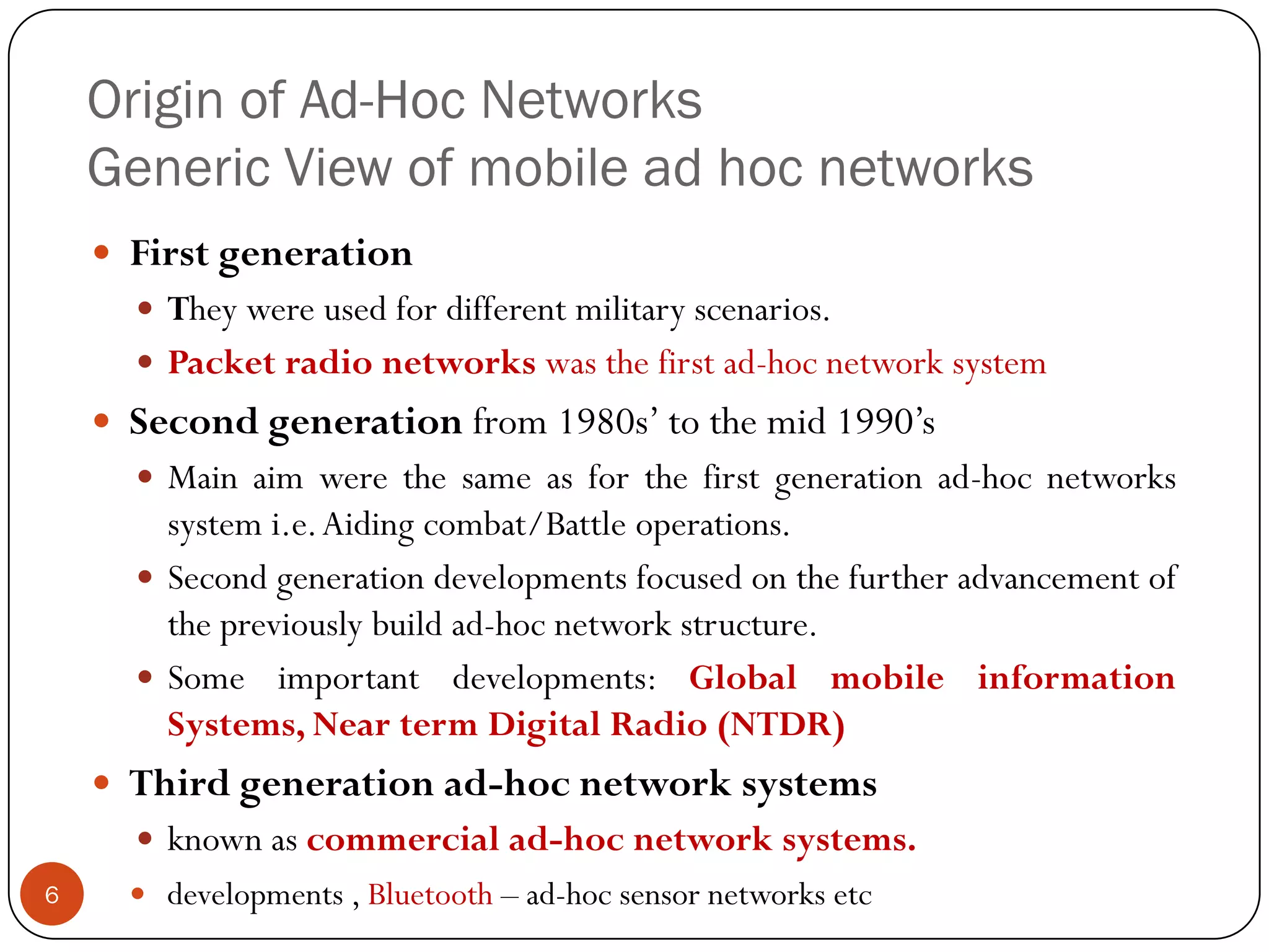 Origin of Ad-Hoc Networks
Generic View of mobile ad hoc networks
 First generation
 They were used for different military scenarios.
 Packet radio networks was the first ad-hoc network system
 Second generation from 1980s’ to the mid 1990’s
 Main aim were the same as for the first generation ad-hoc networks
system i.e.Aiding combat/Battle operations.
 Second generation developments focused on the further advancement of
the previously build ad-hoc network structure.
 Some important developments: Global mobile information
Systems, Near term Digital Radio (NTDR)
 Third generation ad-hoc network systems
 known as commercial ad-hoc network systems.
 developments , Bluetooth – ad-hoc sensor networks etc6
 