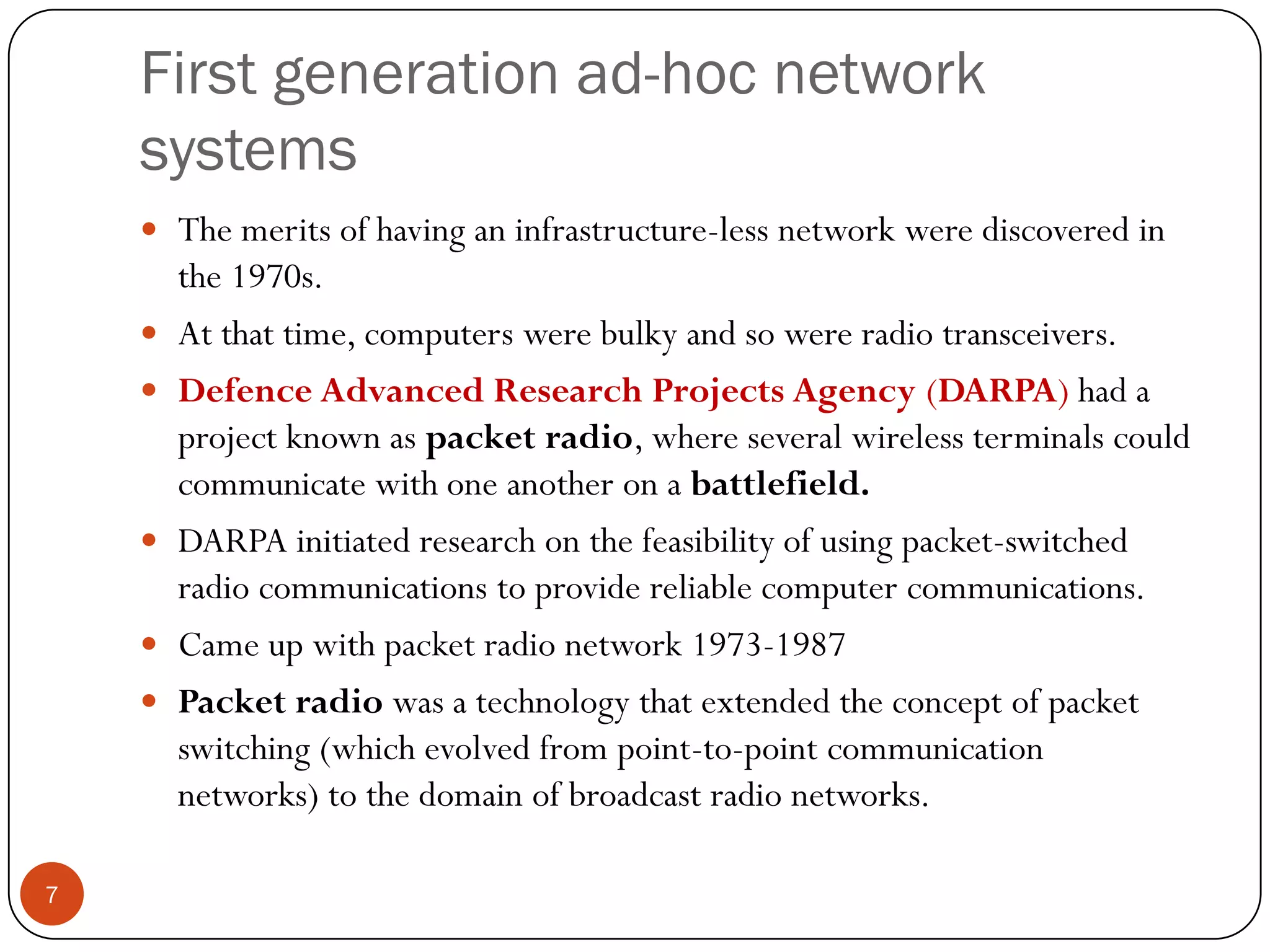 First generation ad-hoc network
systems
 The merits of having an infrastructure-less network were discovered in
the 1970s.
 At that time, computers were bulky and so were radio transceivers.
 Defence Advanced Research Projects Agency (DARPA) had a
project known as packet radio, where several wireless terminals could
communicate with one another on a battlefield.
 DARPA initiated research on the feasibility of using packet-switched
radio communications to provide reliable computer communications.
 Came up with packet radio network 1973-1987
 Packet radio was a technology that extended the concept of packet
switching (which evolved from point-to-point communication
networks) to the domain of broadcast radio networks.
7
 