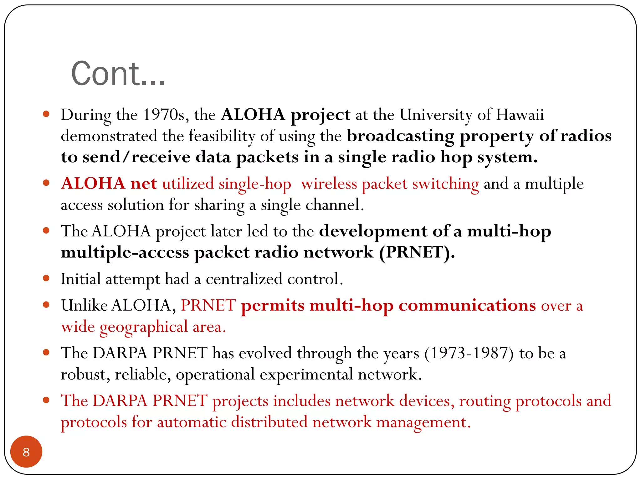 Cont…
 During the 1970s, the ALOHA project at the University of Hawaii
demonstrated the feasibility of using the broadcasting property of radios
to send/receive data packets in a single radio hop system.
 ALOHA net utilized single-hop wireless packet switching and a multiple
access solution for sharing a single channel.
 TheALOHA project later led to the development of a multi-hop
multiple-access packet radio network (PRNET).
 Initial attempt had a centralized control.
 UnlikeALOHA, PRNET permits multi-hop communications over a
wide geographical area.
 The DARPA PRNET has evolved through the years (1973-1987) to be a
robust, reliable, operational experimental network.
 The DARPA PRNET projects includes network devices, routing protocols and
protocols for automatic distributed network management.
8
 