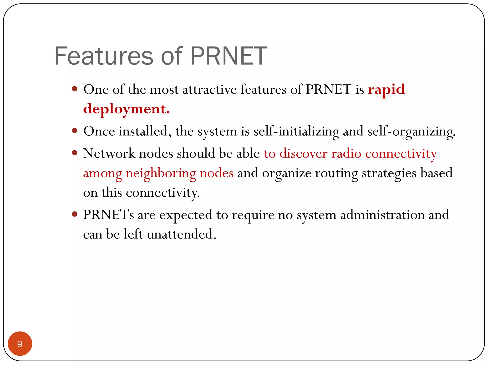 Features of PRNET
 One of the most attractive features of PRNET is rapid
deployment.
 Once installed, the system is self-initializing and self-organizing.
 Network nodes should be able to discover radio connectivity
among neighboring nodes and organize routing strategies based
on this connectivity.
 PRNETs are expected to require no system administration and
can be left unattended.
9
 