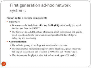 First generation ad-hoc network
systems
Packet radio network components
 Firmware
 Firmware can be loaded into a Packet Radio(PR) either locally (via serial
interface) or from the PRNET.
 The firmware in each PR gathers information about bidirectional link quality,
nodal capacity and route characteristics and provides this knowledge to
debugging and monitoring
 Communication
 Use radio frequency technology to transmit and receive data
 The implemented packet radios support omni-directional, spread spectrum,
half-duplex transmission and reception at 400kbit/s and 100kbit/s rates
 They implement the physical, data link and network layer (OSI model).
10
 