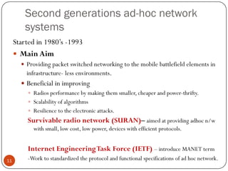 Second generations ad-hoc network
systems
Started in 1980’s -1993
 Main Aim
 Providing packet switched networking to the mobile battlefield elements in
infrastructure- less environments.
 Beneficial in improving
 Radios performance by making them smaller, cheaper and power-thrifty.
 Scalability of algorithms
 Resilience to the electronic attacks.
Survivable radio network (SURAN)– aimed at providing adhoc n/w
with small, low cost, low power, devices with efficient protocols.
Internet EngineeringTask Force (IETF) – introduce MANET term
-Work to standardized the protocol and functional specifications of ad hoc network.11
 