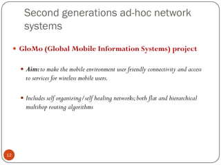 Second generations ad-hoc network
systems
 GloMo (Global Mobile Information Systems) project
 Aim:to make the mobile environment user friendly connectivity and access
to services for wireless mobile users.
 Includes self organizing/self healing networks;both flat and hierarchical
multihop routing algorithms
12
 