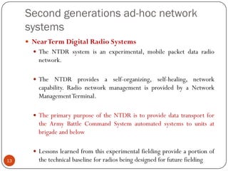 Second generations ad-hoc network
systems
 NearTerm Digital Radio Systems
 The NTDR system is an experimental, mobile packet data radio
network.
 The NTDR provides a self-organizing, self-healing, network
capability. Radio network management is provided by a Network
ManagementTerminal.
 The primary purpose of the NTDR is to provide data transport for
the Army Battle Command System automated systems to units at
brigade and below
 Lessons learned from this experimental fielding provide a portion of
the technical baseline for radios being designed for future fielding13
 