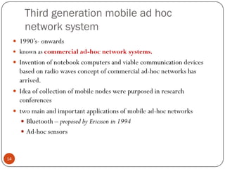 Third generation mobile ad hoc
network system
 1990’s- onwards
 known as commercial ad-hoc network systems.
 Invention of notebook computers and viable communication devices
based on radio waves concept of commercial ad-hoc networks has
arrived.
 Idea of collection of mobile nodes were purposed in research
conferences
 two main and important applications of mobile ad-hoc networks
 Bluetooth – proposed by Ericsson in 1994
 Ad-hoc sensors
14
 