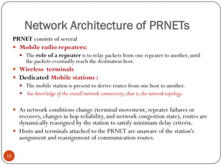 Network Architecture of PRNETs
15
PRNET consists of several
 Mobile radio repeaters:
 The role of a repeater is to relay packets from one repeater to another, until
the packets eventually reach the destination host.
 Wireless terminals
 Dedicated Mobile stations :
 The mobile station is present to derive routes from one host to another.
 has knowledge of the overall network connectivity,that is,the network topology.
 As network conditions change (terminal movement, repeater failures or
recovery, changes in hop reliability, and network congestion state), routes are
dynamically reassigned by the station to satisfy minimum delay criteria.
 Hosts and terminals attached to the PRNET are unaware of the station's
assignment and reassignment of communication routes.
 