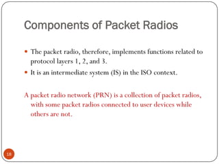 Components of Packet Radios
18
 The packet radio, therefore, implements functions related to
protocol layers 1, 2, and 3.
 It is an intermediate system (IS) in the ISO context.
A packet radio network (PRN) is a collection of packet radios,
with some packet radios connected to user devices while
others are not.
 