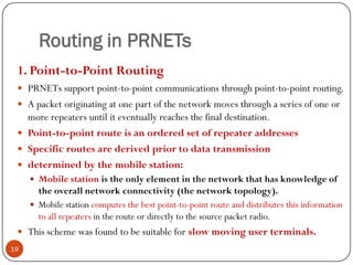 Routing in PRNETs
1. Point-to-Point Routing
 PRNETs support point-to-point communications through point-to-point routing.
 A packet originating at one part of the network moves through a series of one or
more repeaters until it eventually reaches the final destination.
 Point-to-point route is an ordered set of repeater addresses
 Specific routes are derived prior to data transmission
 determined by the mobile station:
 Mobile station is the only element in the network that has knowledge of
the overall network connectivity (the network topology).
 Mobile station computes the best point-to-point route and distributes this information
to all repeaters in the route or directly to the source packet radio.
 This scheme was found to be suitable for slow moving user terminals.
19
 
