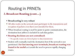 Routing in PRNETs
2. Broadcast Routing (cont…)
 Broadcasting is very robust
 All other nodes in the network must participate in the transmission and
reception of packets even that is not intended for them.
 When broadcast routing is used for point-to-point communication, the
destination host address is included in each data packet.
 Routing decisions are not centralized:
 No specific routes are derived prior to data transmission
 Packets will eventually reach the destination host if the network is not
partitioned. For fast moving user terminals, broadcast routing was
found to be useful as it avoids the need to process rapidly changing
routes.
21
 
