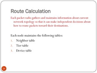 Route Calculation
Each packet radio gathers and maintains information about current
network topology so that it can make independent decisions about
how to route packets toward their destinations.
Each node maintains the following tables:
1. Neighbor table
2. Tier table
3. Device table
24
 