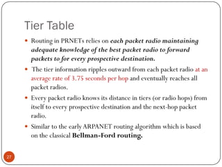 Tier Table
 Routing in PRNETs relies on each packet radio maintaining
adequate knowledge of the best packet radio to forward
packets to for every prospective destination.
 The tier information ripples outward from each packet radio at an
average rate of 3.75 seconds per hop and eventually reaches all
packet radios.
 Every packet radio knows its distance in tiers (or radio hops) from
itself to every prospective destination and the next-hop packet
radio.
 Similar to the earlyARPANET routing algorithm which is based
on the classical Bellman-Ford routing.
27
 