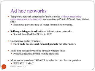 Ad hoc networks
 Temporary network composed of mobile nodes without preexisting
communication infrastructure, such as Access Point (AP) and Base Station
(BS).
 Each node plays the role of router for multi-hop routing.
 Self-organizing network without infrastructure networks
 Started from DARPA PRNet in 1970
 Cooperative nodes (wireless)
 Each node decode-and-forward packets for other nodes
 Multi-hop packet forwarding through wireless links
 Proactive/reactive/hybrid routing protocols
 Most works based on CSMA/CA to solve the interference problem
 IEEE 802.11 MAC
3 Chandra Prakash, LPU
 