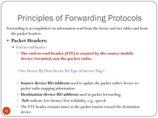 Principles of Forwarding Protocols
Forwarding is accomplished via information read from the device and tier tables and from
the packet headers.
 Packet Headers:
 End-to-end header
 The end-to-end header (ETE) is created by the source mobile
device/terminal, not the packet radio.
<Src Device ID, Dest Device ID,Type of Service Flag>
 Source device ID/address: used to update the packet radio's device-to-
packet radio mapping information
 Destination device ID/address: used in packet forwarding.
 ToS: indicate low latency/low reliability, e.g., speech
 The ETE header remains intact as the packet transits toward the destination
device.32
 