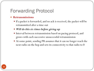 Forwarding Protocol
 Retransmissions
 If a packet is forwarded, and no ack is received, the packet will be
retransmitted after a time out
 Will do this six times before giving up
 Interval between retransmission based on pacing protocol, and
grows with each successive unsuccessful retransmission
 At some point, sending PR assumes that it can no longer reach the
next radio on the hop and sets its connectivity to that radio to 0
39
 