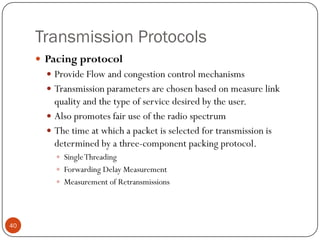 Transmission Protocols
 Pacing protocol
 Provide Flow and congestion control mechanisms
 Transmission parameters are chosen based on measure link
quality and the type of service desired by the user.
 Also promotes fair use of the radio spectrum
 The time at which a packet is selected for transmission is
determined by a three-component packing protocol.
 SingleThreading
 Forwarding Delay Measurement
 Measurement of Retransmissions
40
 