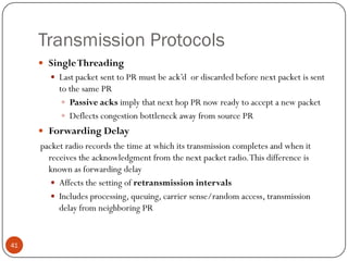 Transmission Protocols
 SingleThreading
 Last packet sent to PR must be ack’d or discarded before next packet is sent
to the same PR
 Passive acks imply that next hop PR now ready to accept a new packet
 Deflects congestion bottleneck away from source PR
 Forwarding Delay
packet radio records the time at which its transmission completes and when it
receives the acknowledgment from the next packet radio.This difference is
known as forwarding delay
 Affects the setting of retransmission intervals
 Includes processing, queuing, carrier sense/random access, transmission
delay from neighboring PR
41
 