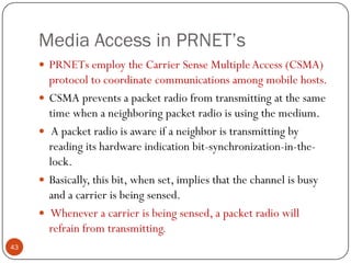 Media Access in PRNET’s
 PRNETs employ the Carrier Sense MultipleAccess (CSMA)
protocol to coordinate communications among mobile hosts.
 CSMA prevents a packet radio from transmitting at the same
time when a neighboring packet radio is using the medium.
 A packet radio is aware if a neighbor is transmitting by
reading its hardware indication bit-synchronization-in-the-
lock.
 Basically, this bit, when set, implies that the channel is busy
and a carrier is being sensed.
 Whenever a carrier is being sensed, a packet radio will
refrain from transmitting.
43
 