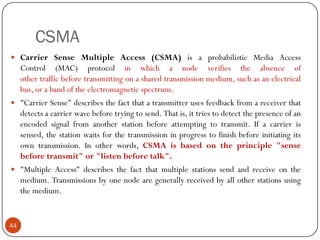 CSMA
 Carrier Sense Multiple Access (CSMA) is a probabilistic Media Access
Control (MAC) protocol in which a node verifies the absence of
other traffic before transmitting on a shared transmission medium, such as an electrical
bus, or a band of the electromagnetic spectrum.
 "Carrier Sense" describes the fact that a transmitter uses feedback from a receiver that
detects a carrier wave before trying to send. That is, it tries to detect the presence of an
encoded signal from another station before attempting to transmit. If a carrier is
sensed, the station waits for the transmission in progress to finish before initiating its
own transmission. In other words, CSMA is based on the principle "sense
before transmit" or "listen before talk".
 "Multiple Access" describes the fact that multiple stations send and receive on the
medium. Transmissions by one node are generally received by all other stations using
the medium.
44
 