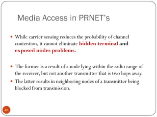 Media Access in PRNET’s
 While carrier sensing reduces the probability of channel
contention, it cannot eliminate hidden terminal and
exposed nodes problems.
 The former is a result of a node lying within the radio range of
the receiver, but not another transmitter that is two hops away.
 The latter results in neighboring nodes of a transmitter being
blocked from transmission.
45
 
