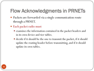 Flow Acknowledgments in PRNETs
 Packets are forwarded via a single communication route
through a PRNET.
 Each packet radio must
 examines the information contained in the packet headers and
in its own device and tier tables.
 decide if it should be the one to transmit the packet, if it should
update the routing header before transmitting, and if it should
update its own tables.
46
 