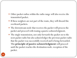  Other packet radios within the radio range will also receive the
transmitted packet.
 If these neigbors are not part of the route, they will discard the
overheard packets.
 The downstream node that receives the packet will process the
packet and proceed with issuing a passive acknowledgment.
 The single transmission, not only forwards the packet on to the
next packet radio but also acknowledges the previous packet radio
that the packet was successfully received and is being forwarded.
This principle of passive acknowledgment will proceed
until the packet reaches the destination node. reception of the
packet.
48
 