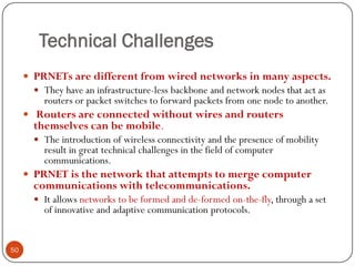 Technical Challenges
 PRNETs are different from wired networks in many aspects.
 They have an infrastructure-less backbone and network nodes that act as
routers or packet switches to forward packets from one node to another.
 Routers are connected without wires and routers
themselves can be mobile.
 The introduction of wireless connectivity and the presence of mobility
result in great technical challenges in the field of computer
communications.
 PRNET is the network that attempts to merge computer
communications with telecommunications.
 It allows networks to be formed and de-formed on-the-fly, through a set
of innovative and adaptive communication protocols.
50
 