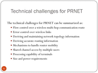 Technical challenges for PRNET
The technical challenges for PRNET can be summarized as:
 Flow control over a wireless multi-hop communication route
 Error control over wireless links
 Deriving and maintaining network topology information
 Deriving accurate routing information
 Mechanisms to handle router mobility
 Shared channel access by multiple users
 Processing capability of terminals
 Size and power requirements
51
 
