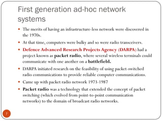 First generation ad-hoc network
systems
 The merits of having an infrastructure-less network were discovered in
the 1970s.
 At that time, computers were bulky and so were radio transceivers.
 Defence Advanced Research Projects Agency (DARPA) had a
project known as packet radio, where several wireless terminals could
communicate with one another on a battlefield.
 DARPA initiated research on the feasibility of using packet-switched
radio communications to provide reliable computer communications.
 Came up with packet radio network 1973-1987
 Packet radio was a technology that extended the concept of packet
switching (which evolved from point-to-point communication
networks) to the domain of broadcast radio networks.
7
 