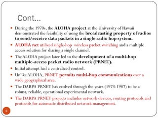 Cont…
 During the 1970s, the ALOHA project at the University of Hawaii
demonstrated the feasibility of using the broadcasting property of radios
to send/receive data packets in a single radio hop system.
 ALOHA net utilized single-hop wireless packet switching and a multiple
access solution for sharing a single channel.
 TheALOHA project later led to the development of a multi-hop
multiple-access packet radio network (PRNET).
 Initial attempt had a centralized control.
 UnlikeALOHA, PRNET permits multi-hop communications over a
wide geographical area.
 The DARPA PRNET has evolved through the years (1973-1987) to be a
robust, reliable, operational experimental network.
 The DARPA PRNET projects includes network devices, routing protocols and
protocols for automatic distributed network management.
8
 