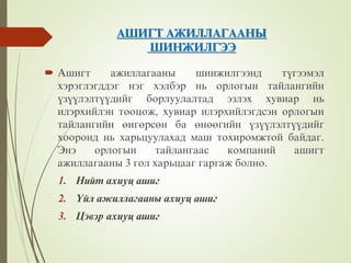 ÀØÈÃÒ ÀÆÈËËÀÃÀÀÍÛ
ØÈÍÆÈËÃÝÝ
 Àøèãò àæèëëàãààíû øèíæèëãýýíä ò¿ãýýìýë
õýðýãëýãääýã íýã õýëáýð íü îðëîãûí òàéëàíãèéí
¿ç¿¿ëýëò¿¿äèéã áîðëóóëàëòàä ýçëýõ õóâèàð íü
èëýðõèéëýí òîîöîæ, õóâèàð èëýðõèéëýãäñýí îðëîãûí
òàéëàíãèéí ºíãºðñºí áà ºíººãèéí ¿ç¿¿ëýëò¿¿äèéã
õîîðîíä íü õàðüöóóëàõàä ìàø òîõèðîìæòîé áàéäàã.
Ýíý îðëîãûí òàéëàíãààñ êîìïàíèé àøèãò
àæèëëàãààíû 3 ãîë õàðüöààã ãàðãàæ áîëíî.
1. Íèéò àõèóö àøèã
2. ¯éë àæèëëàãààíû àõèóö àøèã
3. Öýâýð àõèóö àøèã
 