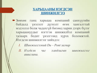 ÕÀÐÜÖÀÀÍÛ ÍÝÃÄÑÝÍ
ØÈÍÆÈËÃÝÝ
 Çºâõºí ãàíö õàðüöàà êîìïàíèé ñàíõ¿¿ãèéí
áàéäàëä ¿íýëýëò ä¿ãíýëò ºãºõ õàíãàëòòàé
ìýäýýëýë áîëæ чàäàõã¿é áºãººä õàðèí äýýðõ á¿ëýã
õàðüöààíóóäûã íýãòãýí øèíæèëáýë êîìïàíèé
òàëààðõ áîäèò ¿íýëãýýíä õ¿ðýõ áîëîìæòîé.
Íýãäñýí øèíæèëãýýã õèéõäýý:
I. Øèíæèëãýýíèé Du – Pont çàãâàð
II. Íýãäñýí чèã õàíäëàãûí øèíæèëãýýã
àøèãëàíà.
 