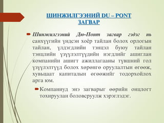 ØÈÍÆÈËÃÝÝÍÈÉ DU – PONT
ÇÀÃÂÀÐ
 Øèíæèëãýýíèé Äþ-Ïîíò çàãâàð ãýäýã íü
ñàíõ¿¿ãèéí ¿íäñýí õî¸ð òàéëàí áîëîõ îðëîãûí
òàéëàí, ¿ëäýãäëèéí òýíöýë áóþó òàéëàí
òýíöëèéí ¿ç¿¿ëýëò¿¿äèéí íýãäëèéã àøèãëàí
êîìïàíèéí àøèãò àæèëëàãààíû ò¿âøíèé ãîë
¿ç¿¿ëýëò¿¿ä áîëîõ õºðºíãº îðóóëàëòûí ºãººæ,
õóâüöààò êàïèòàëûí ºãººæèéã òîäîðõîéëîõ
àðãà þì.
Êîìïàíèóä ýíý çàãâàðûã ººðèéí îíöëîãò
òîõèðóóëàí áîëîâñðóóëæ õýðýãëýäýã.
 