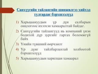 Ñàíõ¿¿ãèéí òàéëàíãèéí øèíæèëãýý õèéõýä
òóëãàðäàã áýðõøýýë¿¿ä
1) Õàðüöààíóóäûí ¿ð ä¿í ñàëáàðûí
îíöëîãîîñ èõýýõýí õàìààðàëòàé áàéäàã.
2) Ñàíõ¿¿ãèéí òàéëàíãóóä íü êîìïàíèé ¿íýí
áîäèòîé ä¿ð çóðãèéã ãàðãàõ áîëîìæã¿é
áàéõ
3) ¯íèéí ò¿âøíèé ººðчëºëò
4) ¯ð ä¿íã òàéëáàðëàõòàé õîëáîîòîé
áýðõøýýë¿¿ä
5) Õàðüöààíóóäûí õàðèëöàí õàìààðàë
 