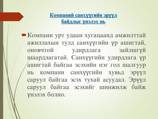 Компаний санхүүгийн эрүүл
байдлыг үнэлэх нь
Компани урт удаан хугацаанд амжилттай
ажиллахын тулд санхүүгийн үр ашигтай,
оновчтой удирдлага зайлшгүй
шаардлагатай. Санхүүгийн удирдлага үр
ашигтай байгаа эсэхийн нэг гол шалгуур
нь компани санхүүгийн хувьд эрүүл
саруул байгаа эсэх тухай асуудал. Эрүүл
саруул байгаа эсэхийг шинжилж байж
үнэлэх болно.
 
