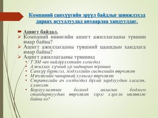 Компаний санхүүгийн эрүүл байдлыг шинжлэхэд
дараах асуудлуудад анхаарлаа хандуулдаг.
 Ашигт байдал.
 Компаний өнөөгийн ашигт ажиллагааны түвшин
ямар байна?
 Ашигт ажиллагааны түвшний цаашдын хандлага
ямар байна?
 Ашигт ажиллагааны түвшинд
• ТЭМ-ын нийлүүлэлтийн хомсдол
• Ажиллах хүчний ур чадварын түвшин
• Санхүү бүртгэл, мэдээллийн системийн өөрчлөлт
• Мөчлөгийн чанартай хувьсал өөрчлөлт
• Стратегийн ач холбогдол бүхий зардлуудын хасалт,
хэмнэлт
• Борлуулалтын болоод авлагын бодлого
стандартуудын өөрчлөлт зэрэг хэрхэн нөлөөлж
байна вэ?
 