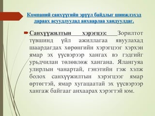 Компаний санхүүгийн эрүүл байдлыг шинжлэхэд
дараах асуудлуудад анхаарлаа хандуулдаг.
Санхүүжилтын хэрэгцээ: Зорилтот
түвшинд үйл ажиллагаа явуулахад
шаардагдах хөрөнгийн хэрэгцээг хэрхэн
ямар эх үүсвэрээр хангах вэ гэдгийг
урьдчилан төлөвлөж хангана. Ялангуяа
улирлын чанартай, гэнэтийн гэж хэлж
болох санхүүжилтын хэрэгцээг ямар
өртөгтэй, ямар хугацаатай эх үүсвэрээр
хангаж байгааг анхаарах хэрэгтэй юм.
 