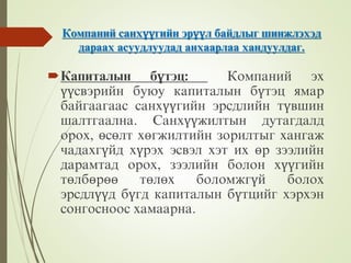 Компаний санхүүгийн эрүүл байдлыг шинжлэхэд
дараах асуудлуудад анхаарлаа хандуулдаг.
Капиталын бүтэц: Компаний эх
үүсвэрийн буюу капиталын бүтэц ямар
байгаагаас санхүүгийн эрсдлийн түвшин
шалтгаална. Санхүүжилтын дутагдалд
орох, өсөлт хөгжилтийн зорилтыг хангаж
чадахгүйд хүрэх эсвэл хэт их өр зээлийн
дарамтад орох, зээлийн болон хүүгийн
төлбөрөө төлөх боломжгүй болох
эрсдлүүд бүгд капиталын бүтцийг хэрхэн
сонгосноос хамаарна.
 
