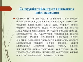 Ñàíõ¿¿ãèéí òàéëàíãóóäàä øèíæèëãýý
õèéõ øààðäëàãà
 Ñàíõ¿¿ãèéí òàéëàíãóóä íü áàéãóóëëàãûí ºíãºðñºí
áîëîí ºíººãèéí ¿éë àæèëëàãààíû ¿ð ä¿í, ñàíõ¿¿ãèéí
áàéäëûã èëýðõèéëñýí àëáàí ¸ñíû áàðèìò áèчèã,
áàðèìò áîëîõîîñîî ãàäíà ñàíõ¿¿ãèéí øèíæèëãýý
õèéõ ¿íäñýí ìýäýýëëèéí ýõ ¿¿ñâýð áîëäîãîîðîî àч
õîëáîãäîëòîé þì. Ñàíõ¿¿ãèéí òàéëàíä øèíæèëãýý
õèéñíýýð òóõàéí êîìïàíèéí ºíãºðñºí áîëîí
ºíººãèéí òºëáºðèéí чàäâàð, ¿éë àæèëëàãàà, õºðºíãº
àøèãëàëòûí áàéäàë, ºðèéí ò¿âøèí, àøèãò
àæèëëàãààã ìýäýõýýñ ãàäíà òýðõ¿¿ õèéñýí
øèíæèëãýýí äýýðýý òóëãóóðëàí ñàíõ¿¿ãèéí òºñºâ,
òºëºâëºãººã çîõèîæ, èíãýñíýýðýý ñàíõ¿¿ãèéí àëèâàà
îíîâчòîé øèéäâýðèéã ãàðãàõàä òóñëàäàã.
 