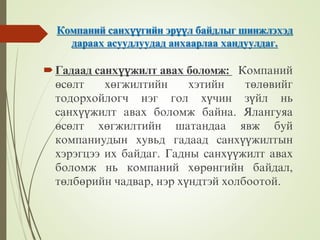 Компаний санхүүгийн эрүүл байдлыг шинжлэхэд
дараах асуудлуудад анхаарлаа хандуулдаг.
Гадаад санхүүжилт авах боломж: Компаний
өсөлт хөгжилтийн хэтийн төлөвийг
тодорхойлогч нэг гол хүчин зүйл нь
санхүүжилт авах боломж байна. Ялангуяа
өсөлт хөгжилтийн шатандаа явж буй
компаниудын хувьд гадаад санхүүжилтын
хэрэгцээ их байдаг. Гадны санхүүжилт авах
боломж нь компаний хөрөнгийн байдал,
төлбөрийн чадвар, нэр хүндтэй холбоотой.
 
