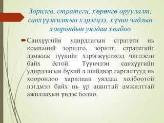 Зорилго, стратеги, хөрөнгө оруулалт,
санхүүжилтын хэрэгцээ, хүчин чадлын
хоорондын уялдаа холбоо
Санхүүгийн удирдлагын стратеги нь
компаний зорилго, зорилт, стратегийг
дэмжиж түүнийг хэрэгжүүлэхэд чиглэсэн
байх ёстой. Түүнчлэн санхүүгийн
удирдлагын бүхий л шийдвэр гаргалтууд нь
хоорондоо харилцан уялдаа холбоотой
нэгдмэл байх нь үр ашигтай амжилттай
ажиллахын үндэс болно.
 
