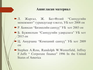 Àøèãëàñàí ìàòåðèàë
 Ë. Æàðãàë, Æ. Áàò-ªëçèé “Ñàíõ¿¿ãèéí
ìåíåæìåíò” ãóðàâäóãààð õýâëýë, ÓÁ õîò 2008 îí
 Ð. Áàÿíñàí “Áèçíåñèéí ñàíõ¿¿” ÓÁ õîò 2003 îí
 Á. Á¿æèíëõàì “Ñàíõ¿¿ãèéí óäèðäëàãà” ÓÁ õîò
2015 îí
 Ö. Àþóðçàíà “Êîìïàíèé ñàíõ¿¿” ÓÁ õîò 2009
îí
 Stephen A.Ross, Randolph W.Westerfield, Jeffrey
F.Jaffe “ Corporate finance” 1996 In the United
States of America
 