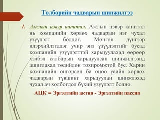 Òºëáºðèéí чàäâàðûí øèíæèëãýý
1. Àæëûí öýâýð êàïèòàë. Àæëûí öýâýð êàïèòàë
íü êîìïàíèéí õºðâºõ чàäâàðûí íýã чóõàë
¿ç¿¿ëýëò áîëäîã. Ìºíãºí ä¿íãýýð
èëýðõèéëýãääýã óчèð ýíý ¿ç¿¿ëýëòèéã áóñàä
êîìïàíèéí ¿ç¿¿ëýëòòýé õàðüöóóëàõàä ººðººð
õýëáýë ñàëáàðûí õàðüöóóëñàí øèíæèëãýýíä
àøèãëàõàä òºäèéëºí òîõèðîìæòîé áóñ. Õàðèí
êîìïàíèéí ºíãºðñºí áà ºíºº ¿åèéí õºðâºõ
чàäâàðûí ò¿âøèíã õàðüöóóëàí øèíæëýõýä
чóõàë àч õîëáîãäîë á¿õèé ¿ç¿¿ëýëò áîëíî.
ÀÖÊ = Ýðãýëòèéí àêòèâ - Ýðãýëòèéí ïàññèâ
 