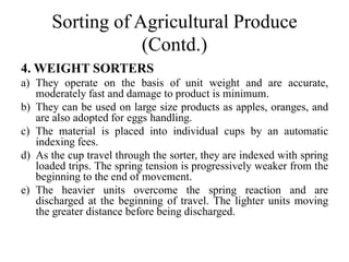 Sorting of Agricultural Produce
(Contd.)
4. WEIGHT SORTERS
a) They operate on the basis of unit weight and are accurate,
moderately fast and damage to product is minimum.
b) They can be used on large size products as apples, oranges, and
are also adopted for eggs handling.
c) The material is placed into individual cups by an automatic
indexing fees.
d) As the cup travel through the sorter, they are indexed with spring
loaded trips. The spring tension is progressively weaker from the
beginning to the end of movement.
e) The heavier units overcome the spring reaction and are
discharged at the beginning of travel. The lighter units moving
the greater distance before being discharged.
 