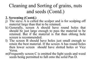 Cleaning and Sorting of grains, nuts
and seeds (Contd.)
2. Screening (Contd.)
j) The sieve A is called the scalper and is for scalping off
material large than that to be retained.
k) Generally, screen A should have round holes that
should be just large enough to pass the material to be
retained. But if the material is flat than oblong hole
screen is recommended.
l) The screen B should have holes just small enough to
retain the best material. If the screen A has round holes
then lower screen should have slotted holes or Vice
Versa.
m)Frequently screen C is omitted the light seeds and weed
seeds being permitted to fall onto the solid Pan D.
 