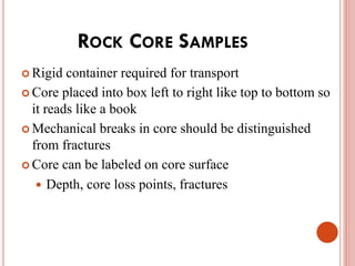 ROCK CORE SAMPLES
 Rigid container required for transport
 Core placed into box left to right like top to bottom so
it reads like a book
 Mechanical breaks in core should be distinguished
from fractures
 Core can be labeled on core surface
 Depth, core loss points, fractures
 