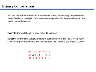 10
Binary Conversions
You can convert a decimal whole number to binary by reversing the procedure.
Write the decimal weight of each column and place 1’s in the columns that sum
to the decimal number.
Example: Convert the decimal number 49 to binary.
Solution: The column weights double in each position to the right. Write down
column weights until the last number is larger than the one you want to convert.
26
25
24
23
22
21
20
.
64 32 16 8 4 2 1.
0 1 1 0 0 0 1.
 