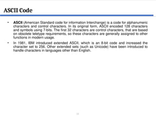26
• ASCII (American Standard code for information Interchange) is a code for alphanumeric
characters and control characters. In its original form, ASCII encoded 128 characters
and symbols using 7-bits. The first 32 characters are control characters, that are based
on obsolete teletype requirements, so these characters are generally assigned to other
functions in modern usage.
• In 1981, IBM introduced extended ASCII, which is an 8-bit code and increased the
character set to 256. Other extended sets (such as Unicode) have been introduced to
handle characters in languages other than English.
ASCII Code
 
