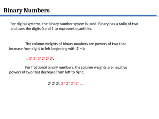 7
Binary Numbers
For digital systems, the binary number system is used. Binary has a radix of two
and uses the digits 0 and 1 to represent quantities.
The column weights of binary numbers are powers of two that
increase from right to left beginning with 20
=1:
…25
24
23
22
21
20
.
For fractional binary numbers, the column weights are negative
powers of two that decrease from left to right:
22
21
20
. 2-1
2-2
2-3
2-4
…
 