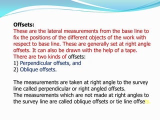 Offsets:
These are the lateral measurements from the base line to
fix the positions of the different objects of the work with
respect to base line. These are generally set at right angle
offsets. It can also be drawn with the help of a tape.
There are two kinds of offsets:
1) Perpendicular offsets, and
2) Oblique offsets.
The measurements are taken at right angle to the survey
line called perpendicular or right angled offsets.
The measurements which are not made at right angles to
the survey line are called oblique offsets or tie line offsets.
 