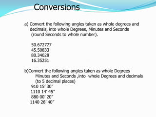 Conversions
a) Convert the following angles taken as whole degrees and
decimals, into whole Degrees, Minutes and Seconds
(round Seconds to whole number).
50.672777
45.50833
80.34028
16.35251
b)Convert the following angles taken as whole Degrees
Minutes and Seconds ,into whole Degrees and decimals
(to 5 decimal places)
910 15’ 30”
1110 14’ 45”
880 00’ 20”
1140 26’ 40”
 
